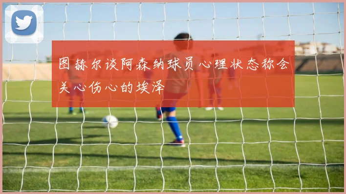 图赫尔谈阿森纳球员心理状态称会关心伤心的埃泽
