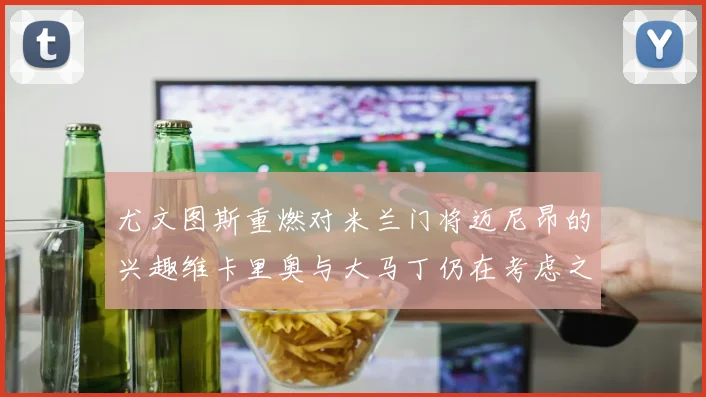 尤文图斯重燃对米兰门将迈尼昂的兴趣维卡里奥与大马丁仍在考虑之中