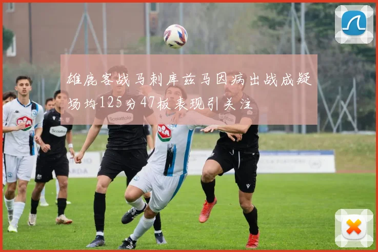 雄鹿客战马刺库兹马因病出战成疑场均125分47板表现引关注