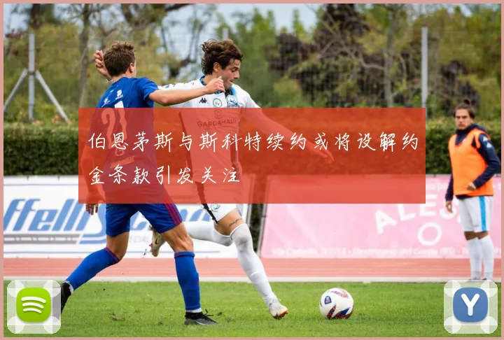 伯恩茅斯与斯科特续约或将设解约金条款引发关注