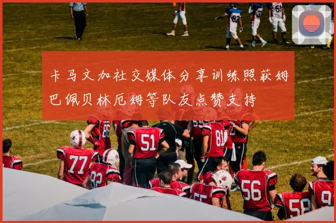 卡马文加社交媒体分享训练照获姆巴佩贝林厄姆等队友点赞支持