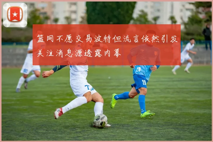 篮网不愿交易波特但流言依然引发关注消息源透露内幕