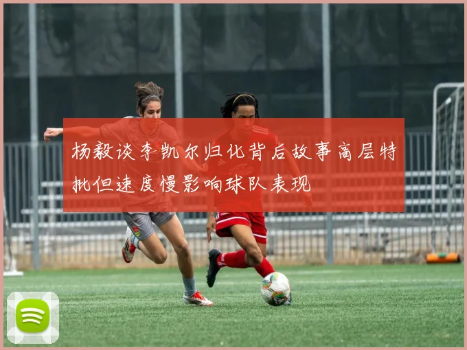 杨毅谈李凯尔归化背后故事高层特批但速度慢影响球队表现