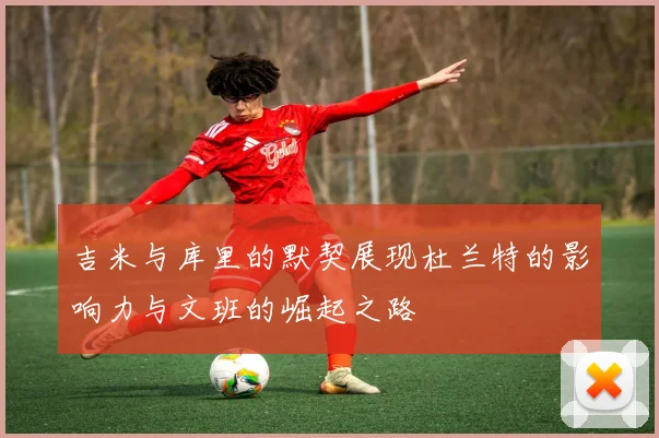 吉米与库里的默契展现杜兰特的影响力与文班的崛起之路