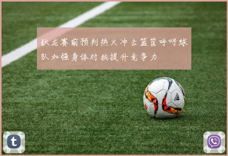 狄龙赛前预判热火冲击篮筐呼吁球队加强身体对抗提升竞争力