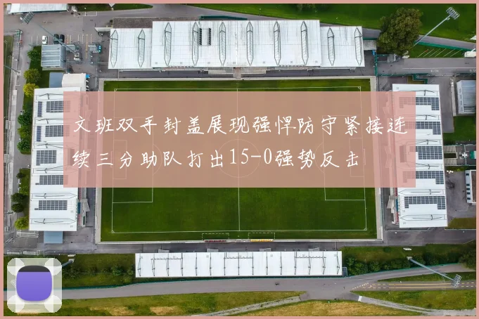 文班双手封盖展现强悍防守紧接连续三分助队打出15-0强势反击