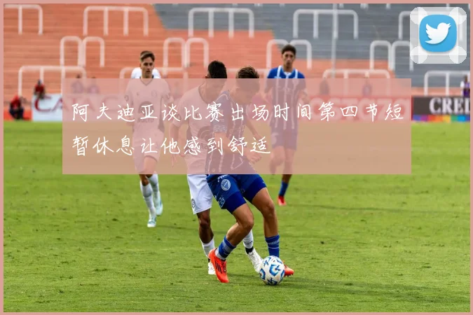 阿夫迪亚谈比赛出场时间第四节短暂休息让他感到舒适