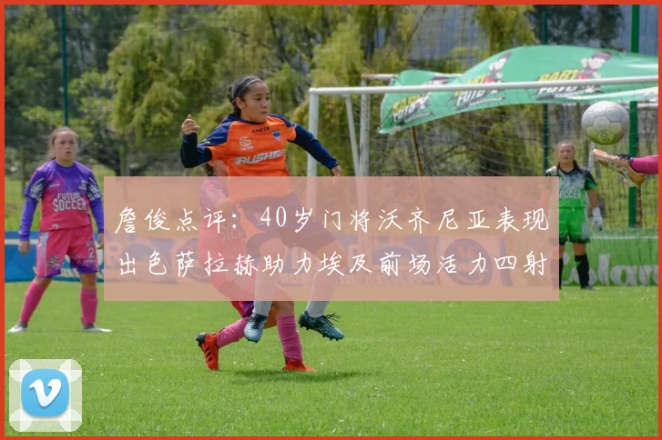 詹俊点评：40岁门将沃齐尼亚表现出色萨拉赫助力埃及前场活力四射
