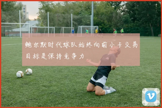 鲍尔默时代球队始终向前小卡交易目标是保持竞争力