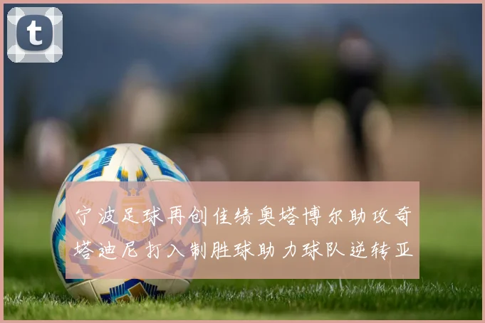 宁波足球再创佳绩奥塔博尔助攻奇塔迪尼打入制胜球助力球队逆转亚泰