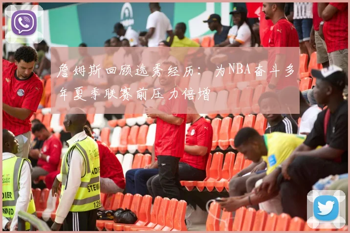 詹姆斯回顾选秀经历：为NBA奋斗多年夏季联赛前压力倍增