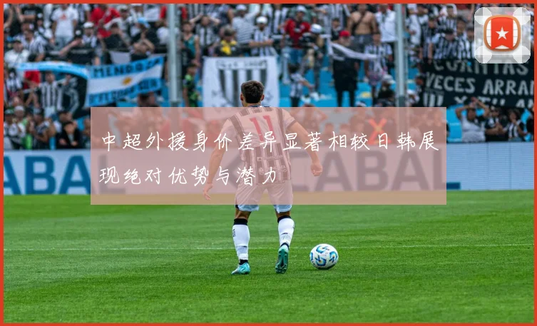 中超外援身价差异显著相较日韩展现绝对优势与潜力