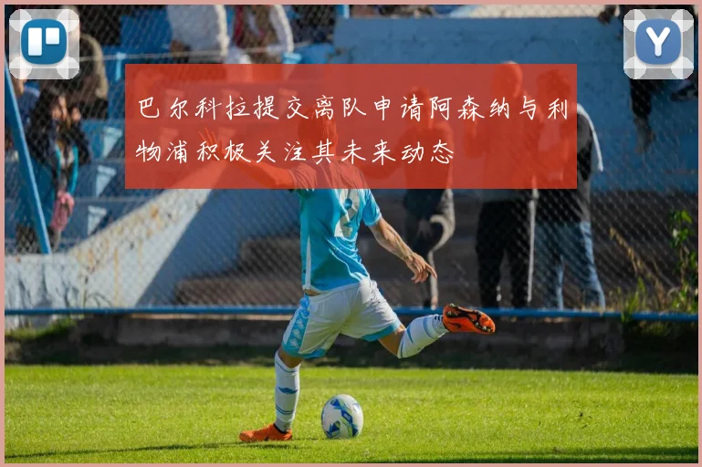 巴尔科拉提交离队申请阿森纳与利物浦积极关注其未来动态