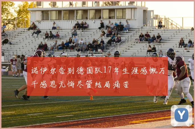诺伊尔告别德国队17年生涯感慨万千感恩无悔尽管结局痛苦
