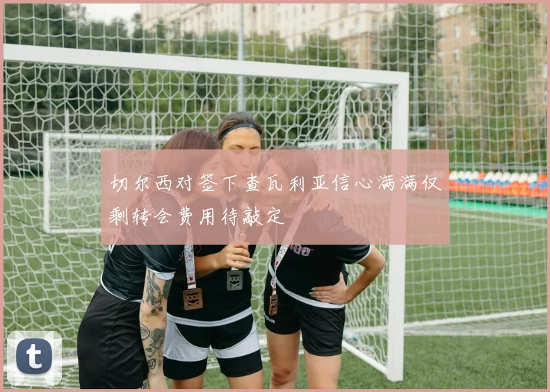 切尔西对签下查瓦利亚信心满满仅剩转会费用待敲定