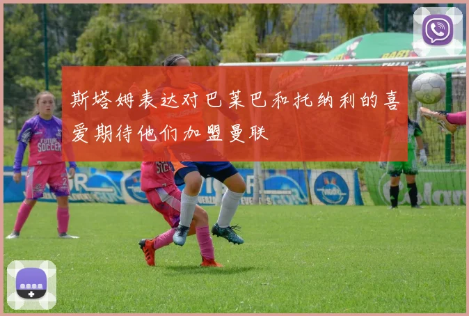 斯塔姆表达对巴莱巴和托纳利的喜爱期待他们加盟曼联