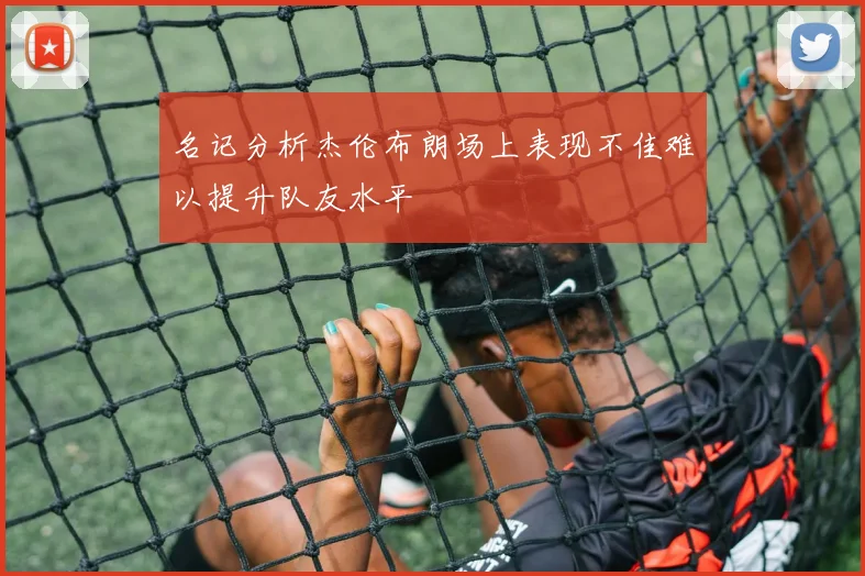名记分析杰伦布朗场上表现不佳难以提升队友水平