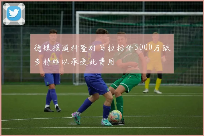 德媒报道科隆对马拉标价5000万欧多特难以承受此费用