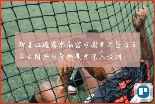 斯基拉透露水晶宫与谢里夫签订五年合同并与昂热展开深入谈判