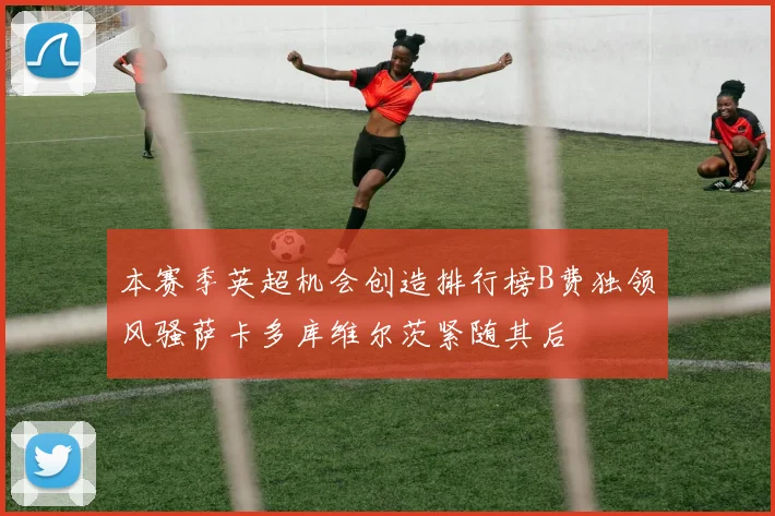 本赛季英超机会创造排行榜B费独领风骚萨卡多库维尔茨紧随其后