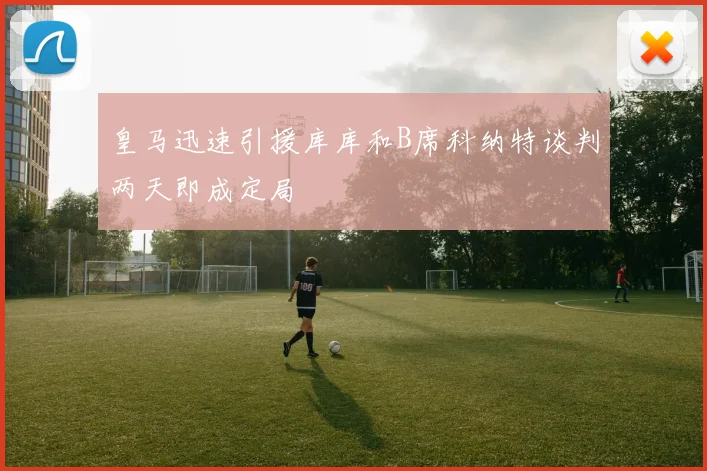 皇马迅速引援库库和B席科纳特谈判两天即成定局
