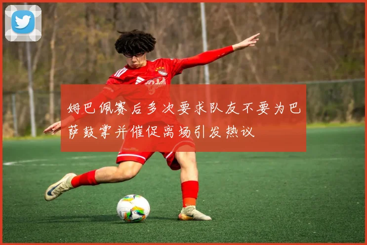 姆巴佩赛后多次要求队友不要为巴萨鼓掌并催促离场引发热议