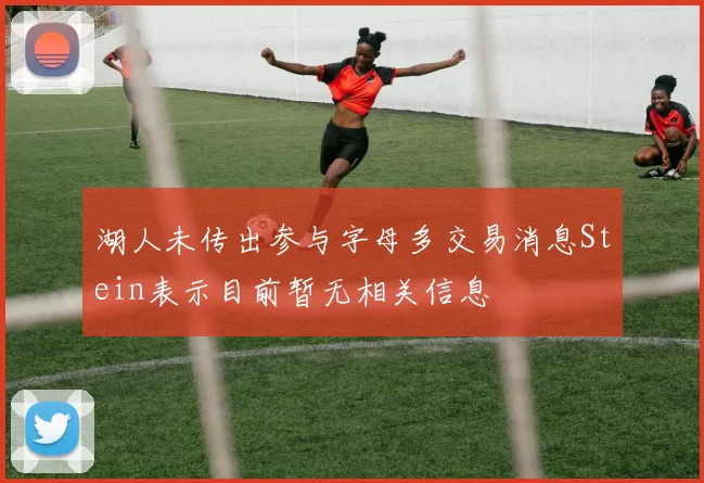 湖人未传出参与字母多交易消息Stein表示目前暂无相关信息