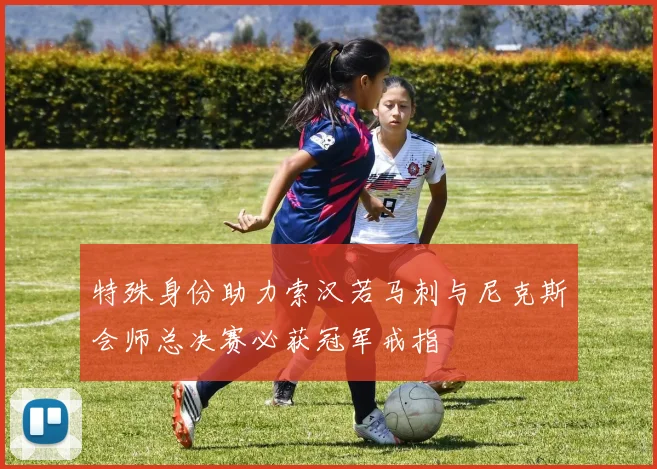 特殊身份助力索汉若马刺与尼克斯会师总决赛必获冠军戒指